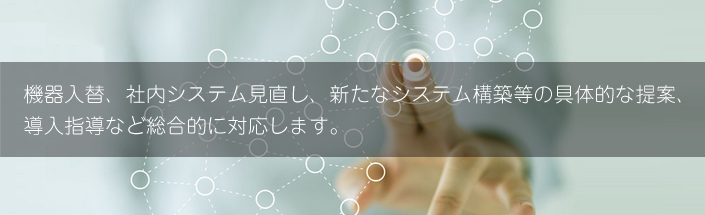 機器入替、社内システム見直し、新たなシステム構築等の具体的な提案、導入指導など総合的に対応します。