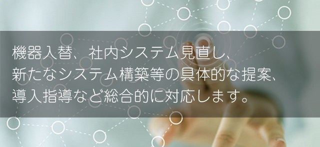 機器入替、社内システム見直し、新たなシステム構築等の具体的な提案、導入指導など総合的に対応します。